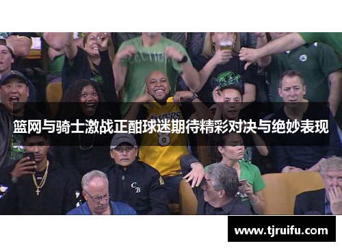 篮网与骑士激战正酣球迷期待精彩对决与绝妙表现