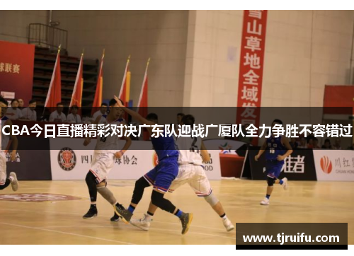 CBA今日直播精彩对决广东队迎战广厦队全力争胜不容错过