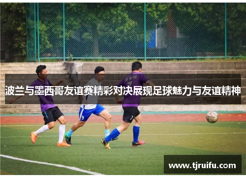 波兰与墨西哥友谊赛精彩对决展现足球魅力与友谊精神