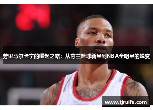 劳里马尔卡宁的崛起之路：从芬兰篮球新星到NBA全明星的蜕变